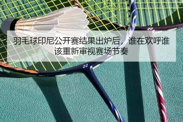 羽毛球印尼公开赛结果出炉后，谁在欢呼谁该重新审视赛场节奏